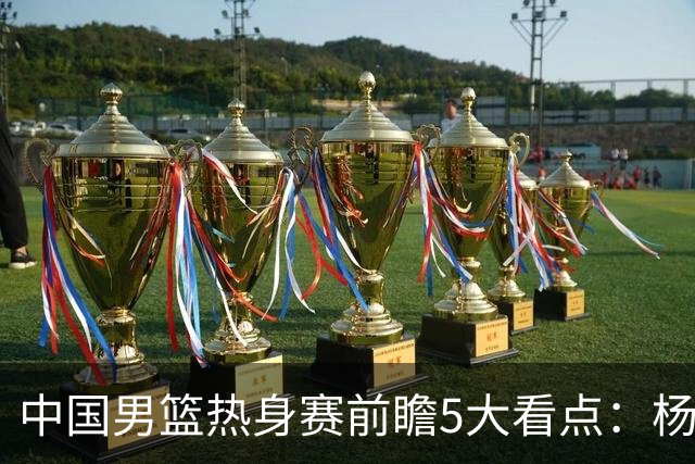 中国男篮热身赛前瞻5大看点：杨瀚森不打 仅两内线崔永熙回归首秀